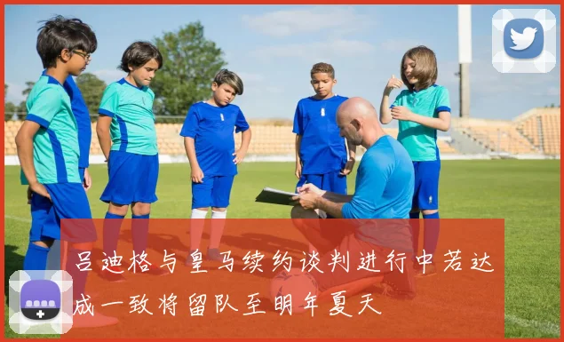 吕迪格与皇马续约谈判进行中若达成一致将留队至明年夏天