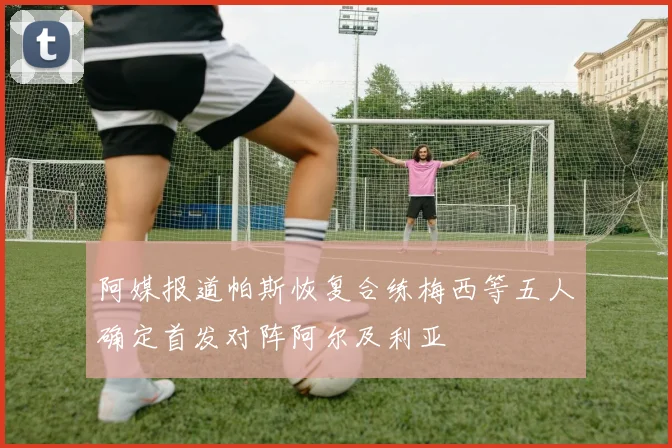 阿媒报道帕斯恢复合练梅西等五人确定首发对阵阿尔及利亚