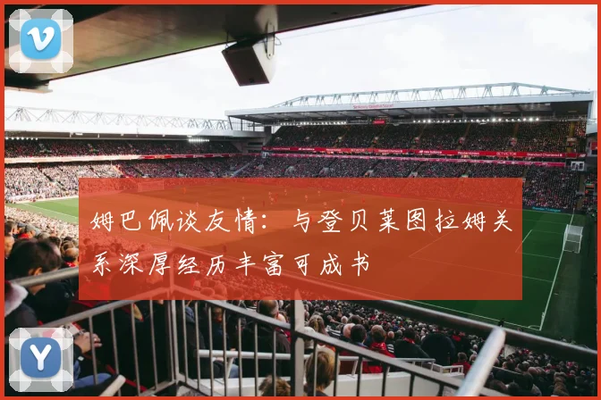 姆巴佩谈友情：与登贝莱图拉姆关系深厚经历丰富可成书