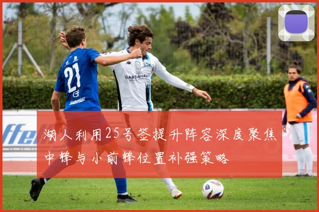湖人利用25号签提升阵容深度聚焦中锋与小前锋位置补强策略