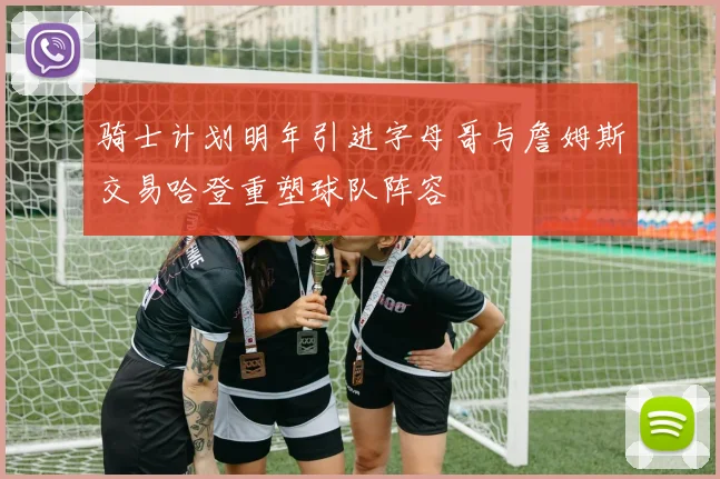 骑士计划明年引进字母哥与詹姆斯交易哈登重塑球队阵容