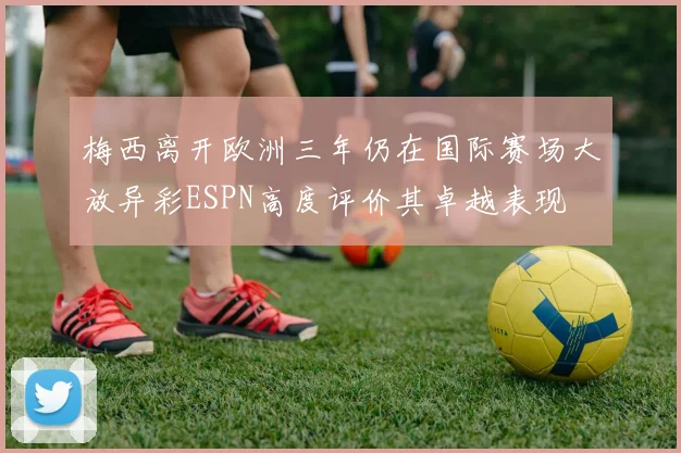梅西离开欧洲三年仍在国际赛场大放异彩ESPN高度评价其卓越表现