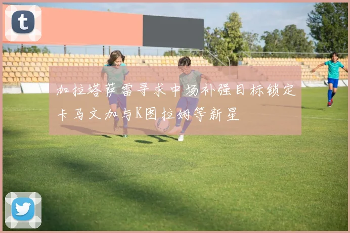 加拉塔萨雷寻求中场补强目标锁定卡马文加与K图拉姆等新星