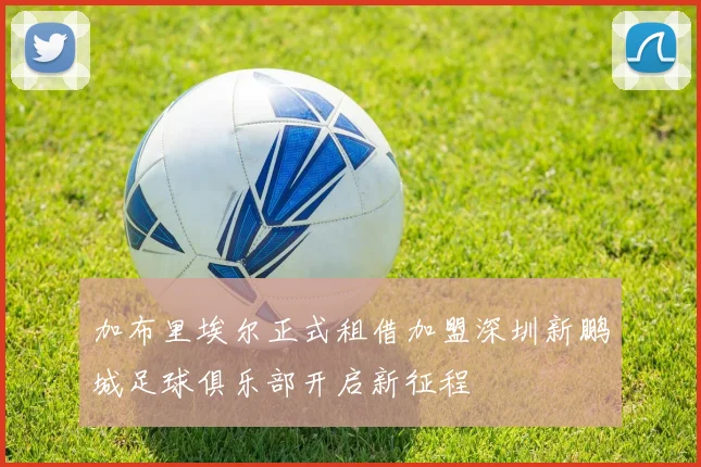 加布里埃尔正式租借加盟深圳新鹏城足球俱乐部开启新征程