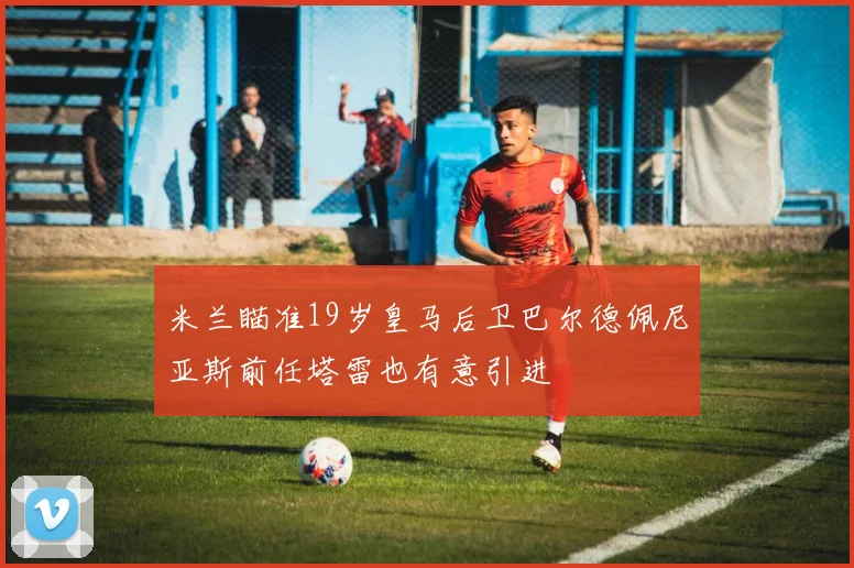 米兰瞄准19岁皇马后卫巴尔德佩尼亚斯前任塔雷也有意引进