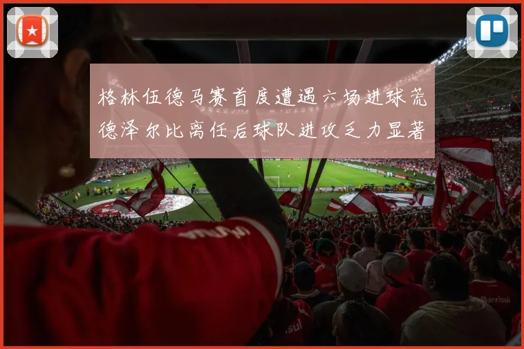 格林伍德马赛首度遭遇六场进球荒德泽尔比离任后球队进攻乏力显著