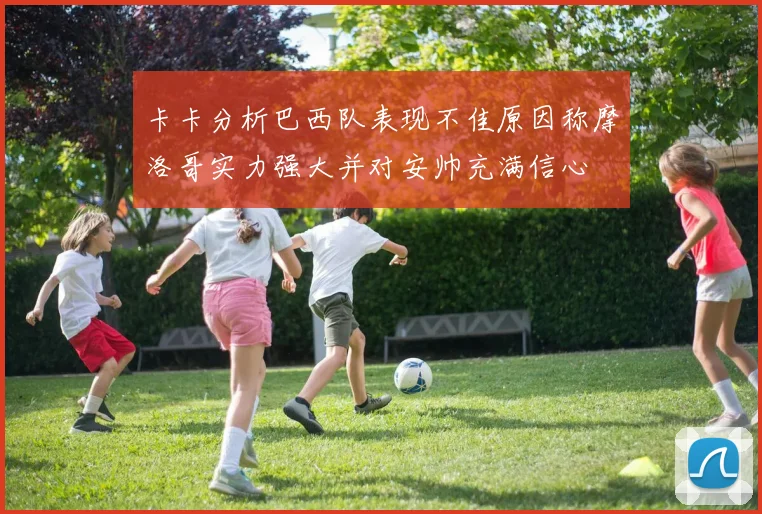 卡卡分析巴西队表现不佳原因称摩洛哥实力强大并对安帅充满信心