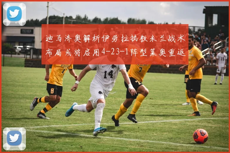 迪马济奥解析伊劳拉执教米兰战术布局或将启用4-23-1阵型莱奥重返左边锋位置
