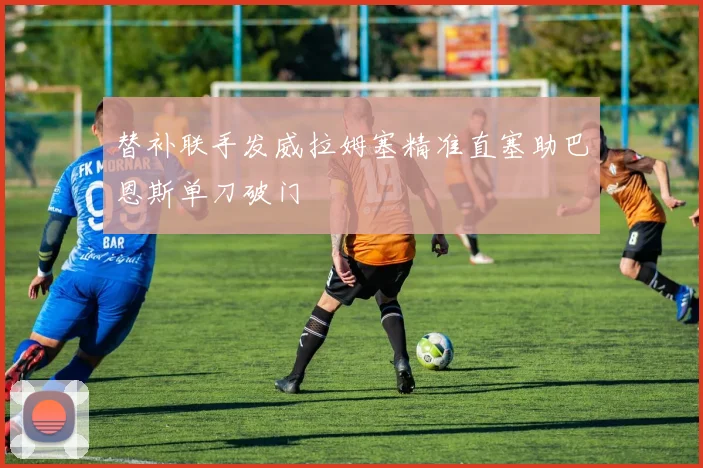 替补联手发威拉姆塞精准直塞助巴恩斯单刀破门